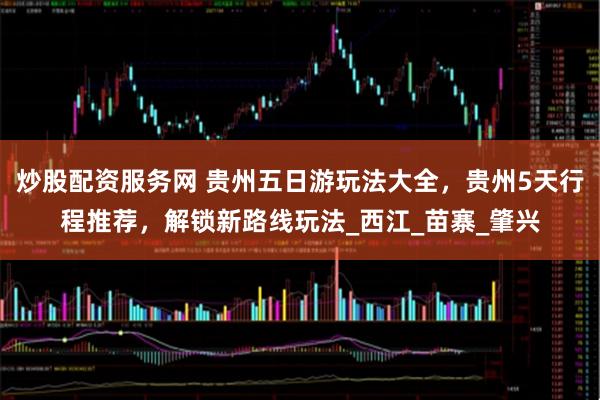 炒股配资服务网 贵州五日游玩法大全，贵州5天行程推荐，解锁新路线玩法_西江_苗寨_肇兴