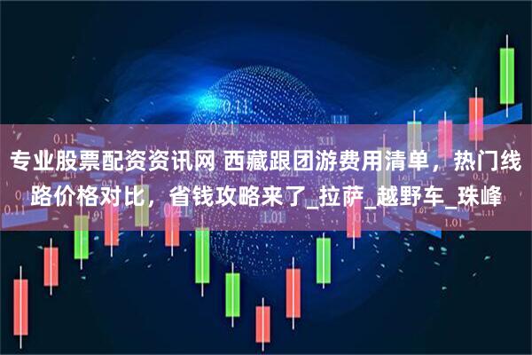 专业股票配资资讯网 西藏跟团游费用清单，热门线路价格对比，省钱攻略来了_拉萨_越野车_珠峰