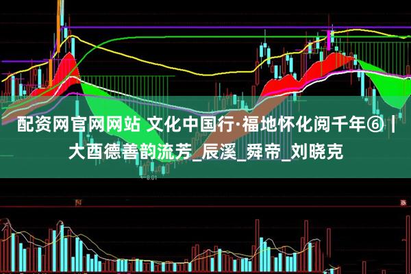配资网官网网站 文化中国行·福地怀化阅千年⑥｜大酉德善韵流芳_辰溪_舜帝_刘晓克