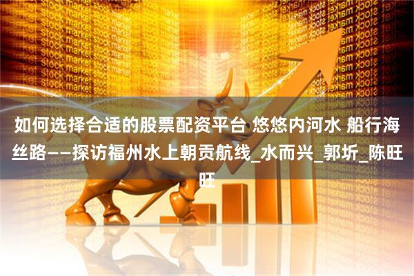 如何选择合适的股票配资平台 悠悠内河水 船行海丝路——探访福州水上朝贡航线_水而兴_郭圻_陈旺