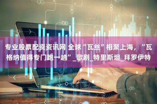 专业股票配资资讯网 全球“瓦丝”相聚上海，“瓦格纳值得专门跑一趟”_歌剧_特里斯坦_拜罗伊特
