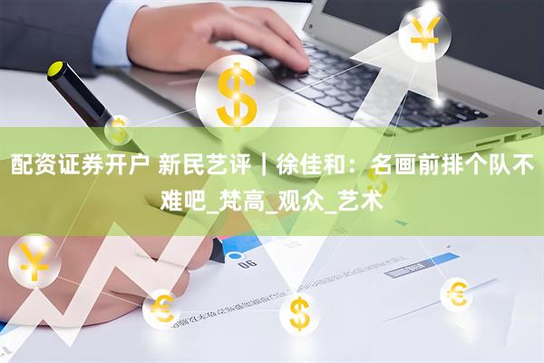 配资证券开户 新民艺评｜徐佳和：名画前排个队不难吧_梵高_观众_艺术