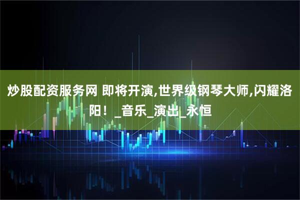炒股配资服务网 即将开演,世界级钢琴大师,闪耀洛阳！_音乐_演出_永恒