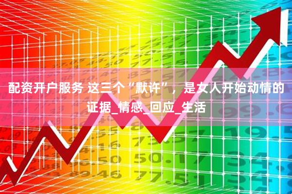 配资开户服务 这三个“默许”，是女人开始动情的证据_情感_回应_生活