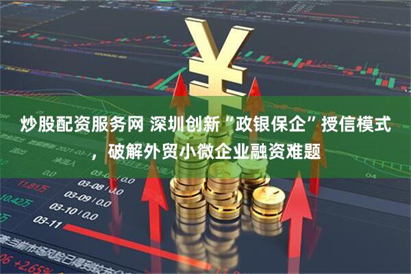炒股配资服务网 深圳创新“政银保企”授信模式，破解外贸小微企业融资难题