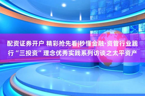 配资证券开户 精彩抢先看|秒懂金融·资管行业践行“三投资”理念优秀实践系列访谈之太平资产