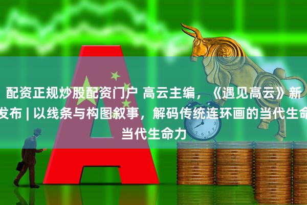 配资正规炒股配资门户 高云主编，《遇见高云》新书发布 | 以线条与构图叙事，解码传统连环画的当代生命力