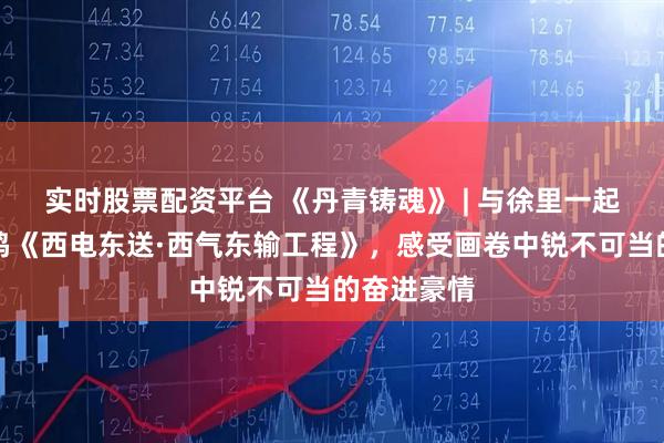 实时股票配资平台 《丹青铸魂》 | 与徐里一起走近刘万鸣《西电东送·西气东输工程》，感受画卷中锐不可当的奋进豪情
