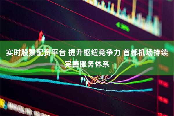 实时股票配资平台 提升枢纽竞争力 首都机场持续完善服务体系