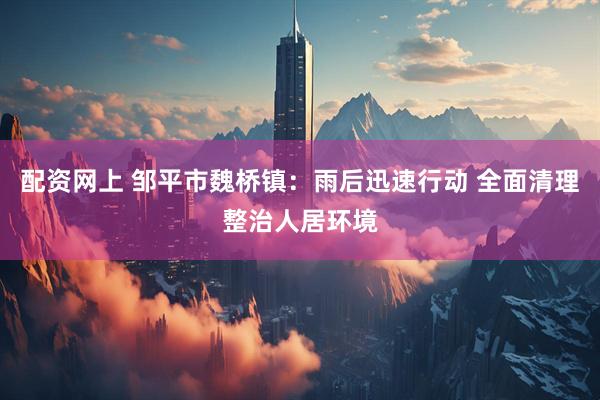 配资网上 邹平市魏桥镇：雨后迅速行动 全面清理整治人居环境