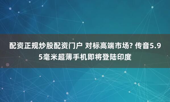 配资正规炒股配资门户 对标高端市场? 传音5.95毫米超薄手机即将登陆印度