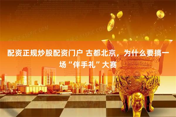 配资正规炒股配资门户 古都北京，为什么要搞一场“伴手礼”大赛