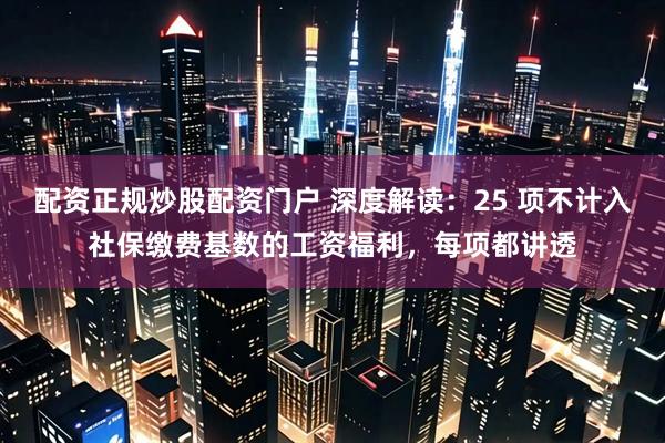 配资正规炒股配资门户 深度解读：25 项不计入社保缴费基数的工资福利，每项都讲透