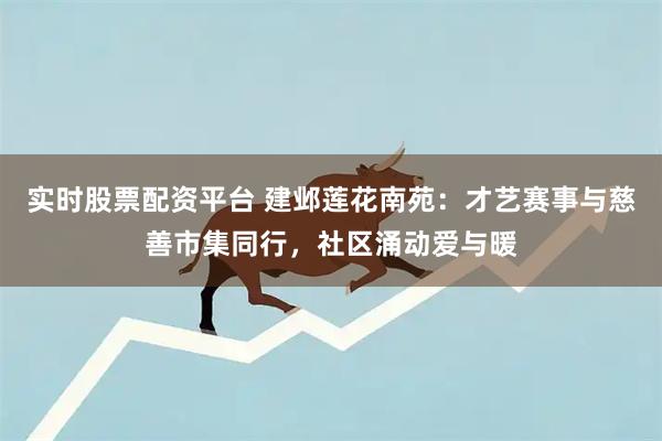 实时股票配资平台 建邺莲花南苑：才艺赛事与慈善市集同行，社区涌动爱与暖