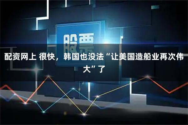 配资网上 很快，韩国也没法“让美国造船业再次伟大”了