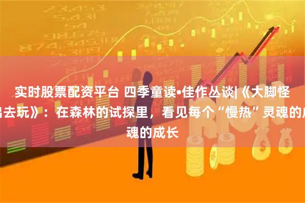 实时股票配资平台 四季童读•佳作丛谈|《大脚怪，出去玩》：在森林的试探里，看见每个“慢热”灵魂的成长