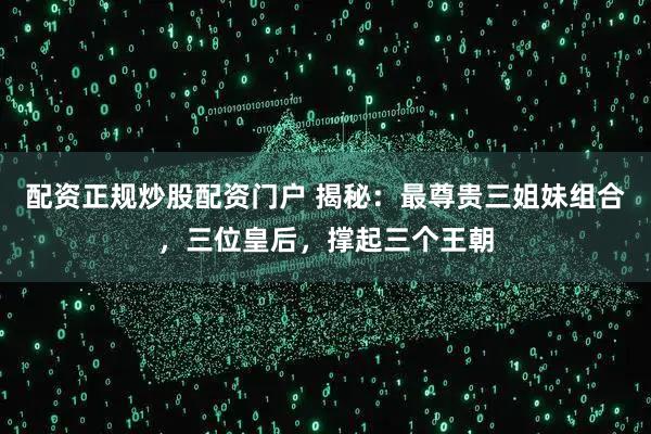 配资正规炒股配资门户 揭秘：最尊贵三姐妹组合，三位皇后，撑起三个王朝