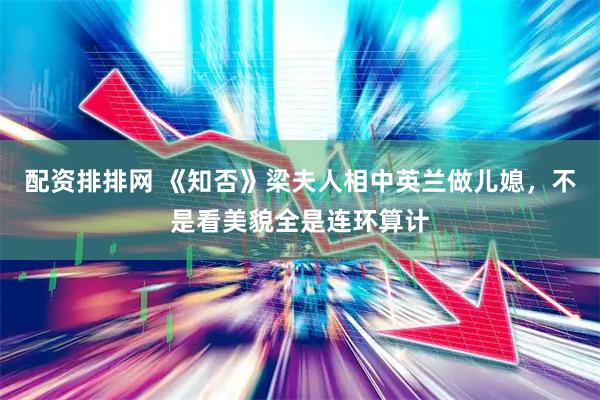 配资排排网 《知否》梁夫人相中英兰做儿媳，不是看美貌全是连环算计