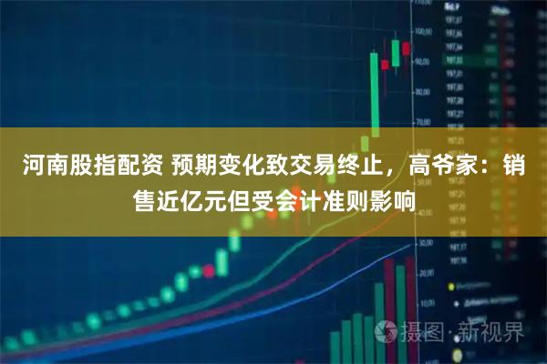 河南股指配资 预期变化致交易终止，高爷家：销售近亿元但受会计准则影响