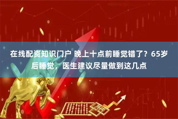 在线配资知识门户 晚上十点前睡觉错了？65岁后睡觉，医生建议尽量做到这几点