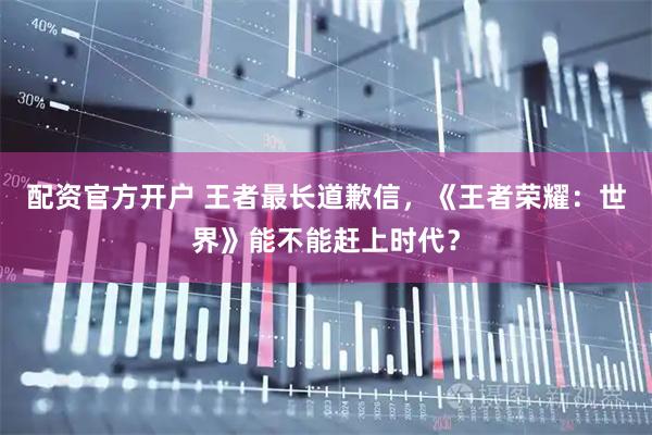 配资官方开户 王者最长道歉信，《王者荣耀：世界》能不能赶上时代？