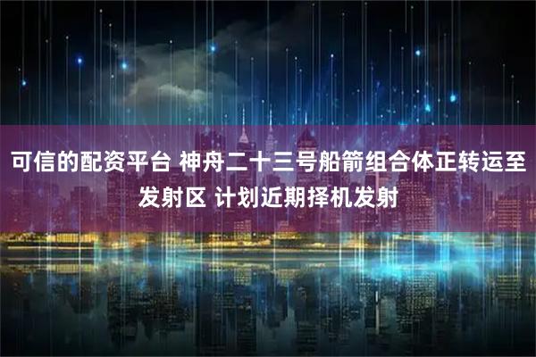 可信的配资平台 神舟二十三号船箭组合体正转运至发射区 计划近期择机发射