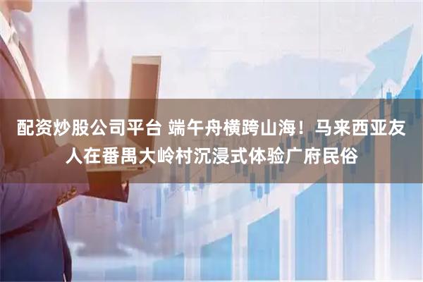 配资炒股公司平台 端午舟横跨山海！马来西亚友人在番禺大岭村沉浸式体验广府民俗