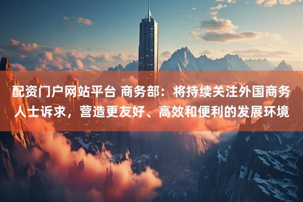 配资门户网站平台 商务部：将持续关注外国商务人士诉求，营造更友好、高效和便利的发展环境
