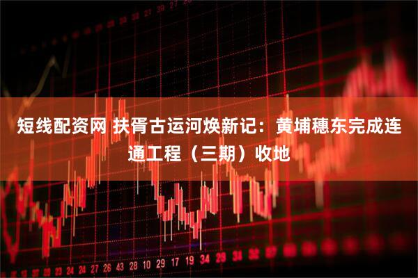 短线配资网 扶胥古运河焕新记：黄埔穗东完成连通工程（三期）收地
